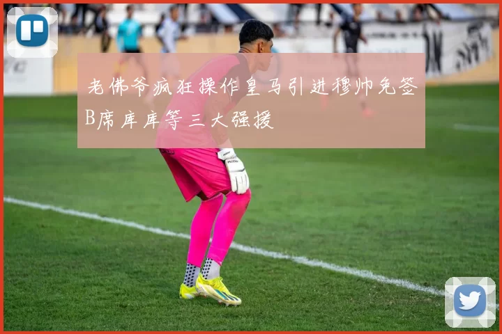 老佛爷疯狂操作皇马引进穆帅免签B席库库等三大强援