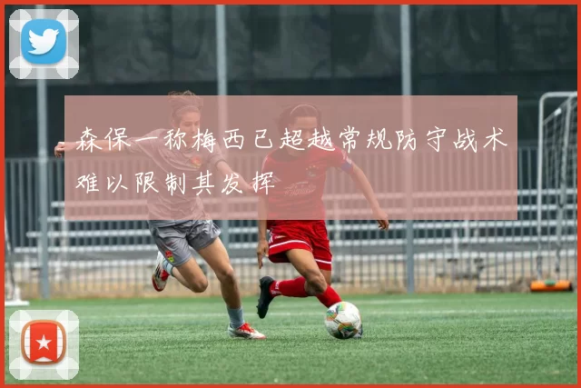森保一称梅西已超越常规防守战术难以限制其发挥