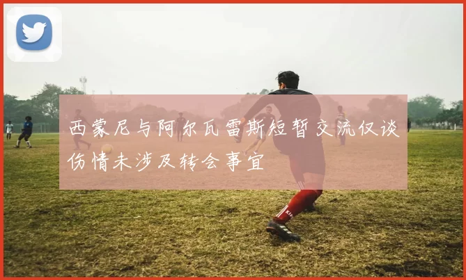 西蒙尼与阿尔瓦雷斯短暂交流仅谈伤情未涉及转会事宜