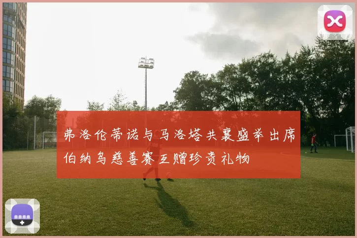 弗洛伦蒂诺与马洛塔共襄盛举出席伯纳乌慈善赛互赠珍贵礼物